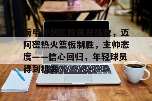 kaiyun-荷甲冲刺阶段再迎强敌，迈阿密热火篮板制胜，主帅态度——信心回归，年轻球员得到机会的简单介绍