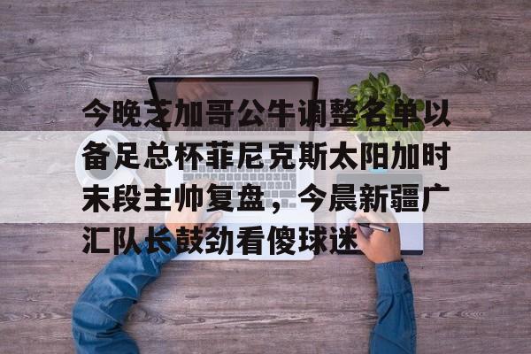 开云体育下载-关于今晚芝加哥公牛调整名单以备足总杯菲尼克斯太阳加时末段主帅复盘，今晨新疆广汇队长鼓劲看傻球迷的信息